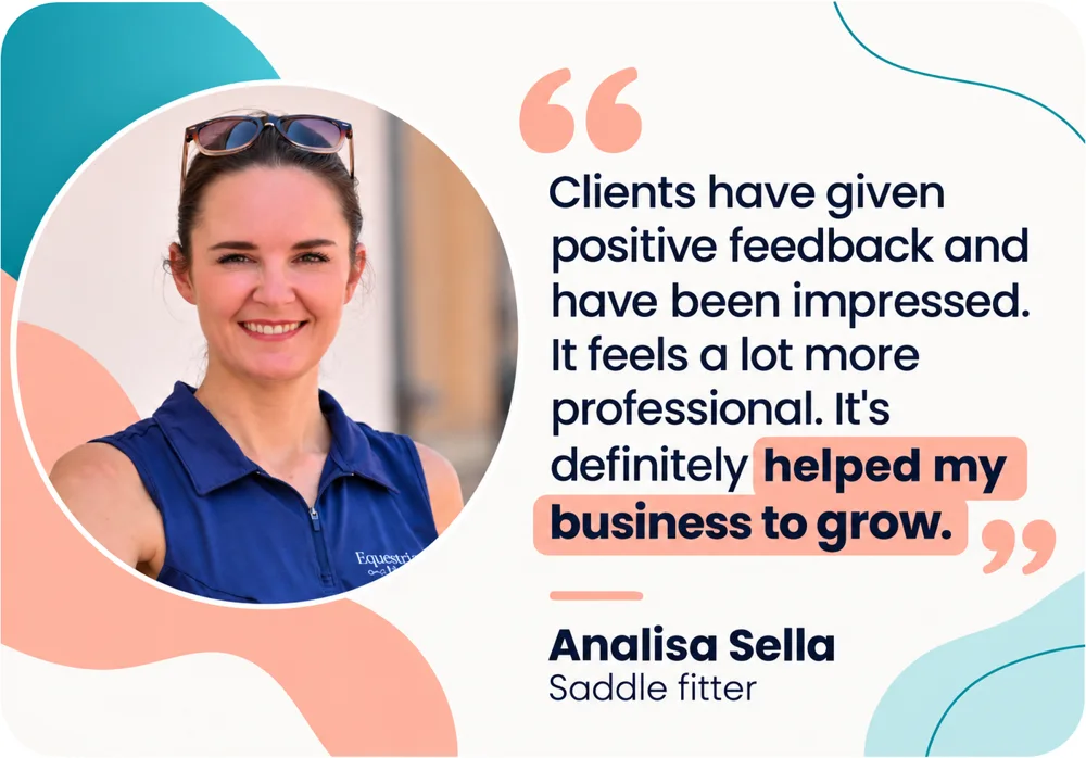 Analisa Sella, Saddle Fitter: Clients have given positive feedback and have been impressed. It feels a lot more professional. It's definitely helped my business to grow.