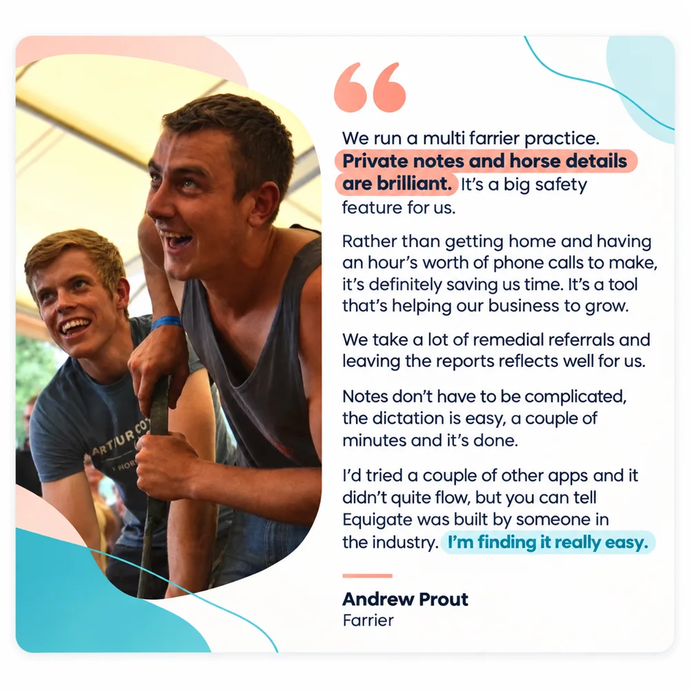 Andrew Prout, Farrier: We run a multi farrier practice. Private notes and horse details are brilliant. It's a big safety feature for us. Rather than getting home and having an hour's worth of phone calls to make, it's definitely saving us time. It's a tool that's helping our business to grow. We take a lot of remedial referrals and leaving the reports reflects well for us. Notes don't have to be complicated, the dictation is easy, a couple of minutes and it's done. I'd tried a couple of other apps and it didn't quite flow, but you can tell Equigate was built by someone in the industry. I'm finding it really easy.