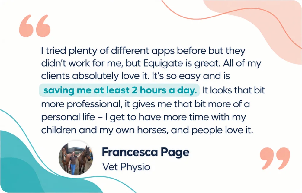 Francesca Page, Vet Physio: I tried plenty of different apps before but they didn't work for me, but Equigate is great. All of my clients absolutely love it. It's so easy and is saving me at least 2 hours a day. It looks that bit more professional, it gives me that bit more of a personal life. I get to have more time with my children and my own horses, and people love it.