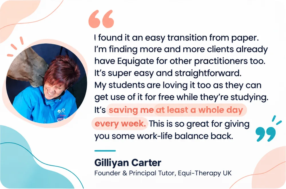 Gilliyan Carter, Founder and Principal Tutor, Equi-Therapy UK: I found it an easy transition from paper. I'm finding more and more clients already have Equigate for other practitioners too. It's super easy and straightforward. My students are loving it too as they can get use of it for free while they're studying. It's saving me at least a whole day every week. This is so great for giving you some work-life balance back.